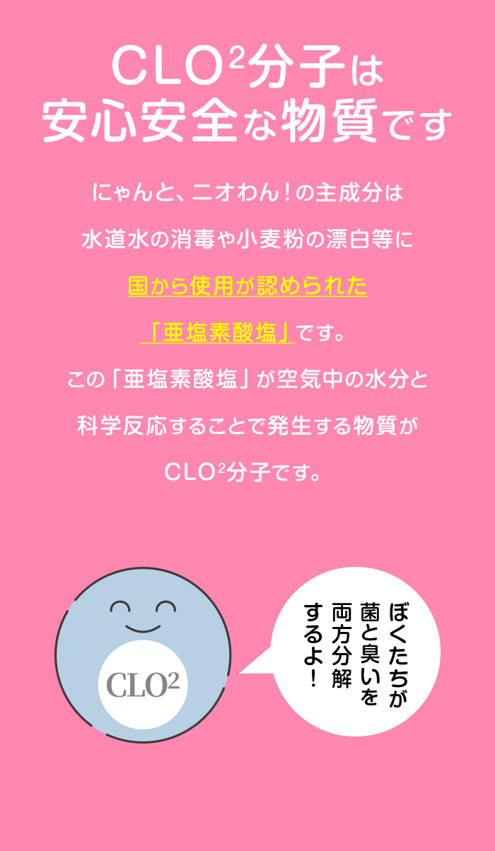 CLO2分子は安心安全な物質です。にゃんと、ニオわん！の主成分は、水道水の消毒や小麦粉の漂白等に国から使用が認められた「亜塩素酸塩」です。この「亜塩素酸塩」が空気中の水分と科学反応することで発生する物質がCLO2分子です。