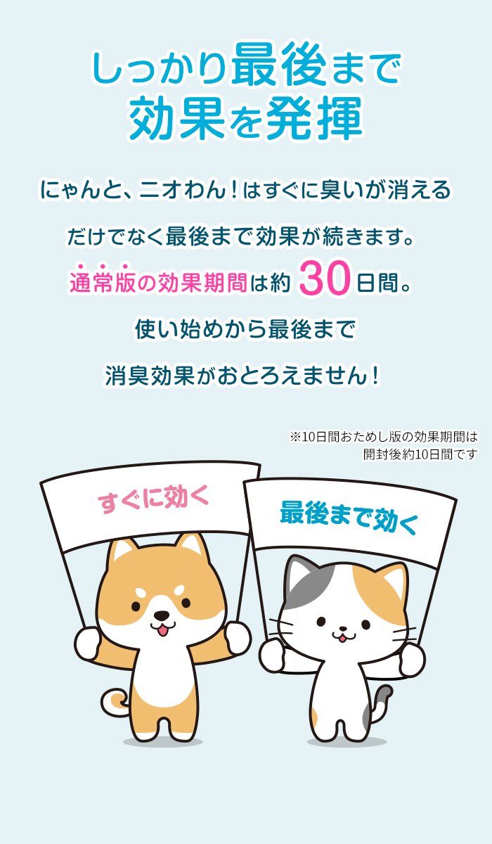 しっかり最後まで効果を発揮。にゃんと、ニオわん！はすぐに臭いが消えるだけでなく最後まで効果が続きます。その効果期間は約30日間。使い始めから最後まで消臭効果がおとろえません！