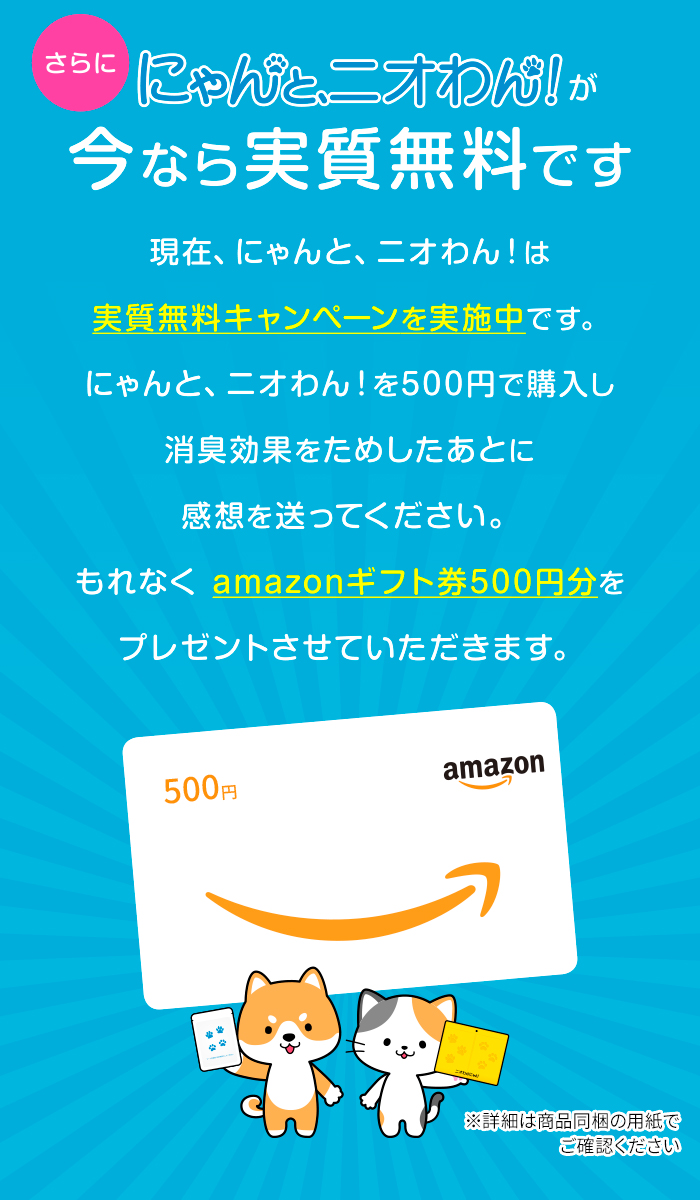 さらに！にゃんと、ニオわん！が今なら実質無料です。現在、にゃんと、ニオわん！は実質無料キャンペーンを実施中です。にゃんと、ニオわん！を500円で購入し、消臭効果をためしたあとに感想を送ってください。もれなく amazonギフト券500円分をプレゼントさせていただきます。