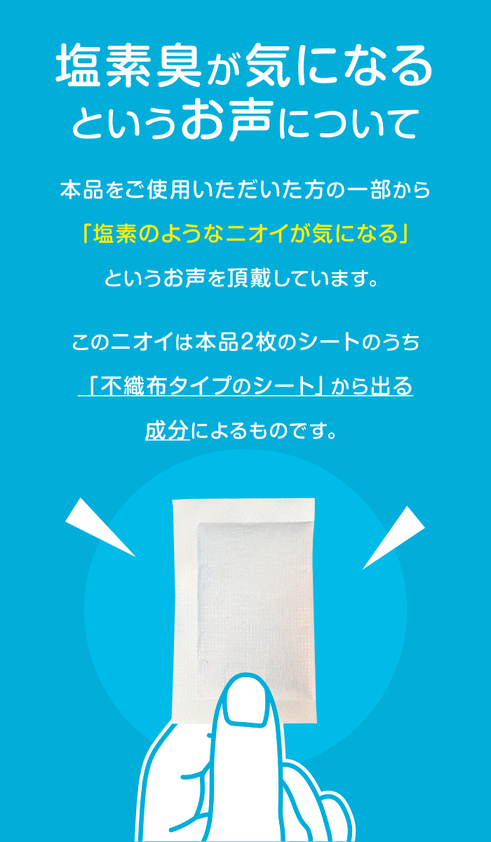 塩素臭が気になるというお声について。本品をご使用いただいた方の一部から「塩素のようなニオイが気になる」というお声を頂戴しています。このニオイは本品2枚のシートのうち「不織布タイプのシート」から出る成分によるものです。
