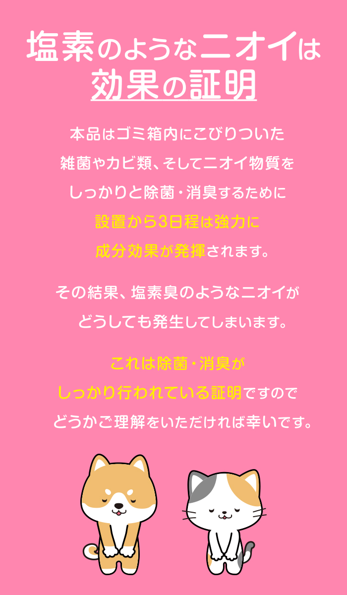 塩素のようなニオイは効果の証明。本品はゴミ箱内にこびりついた雑菌やカビ類、そしてニオイ物質をしっかりと除菌・消臭するために設置から3日程は強力に成分効果が発揮されます。その結果、塩素臭のようなニオイがどうしても発生してしまいます。これは除菌・消臭がしっかり行われている証明ですのでどうかご理解をいただければ幸いです。
