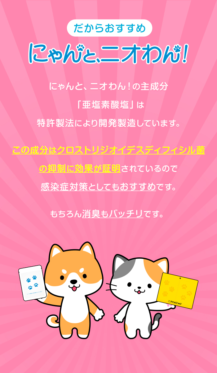 だからおすすめ！にゃんと、ニオわん！ にゃんと、ニオわん！の主成分「亜塩素酸塩」は 特許製法により開発製造しています。この成分はクロストリジオイデスディフィシル菌の抑制に効果が証明されているので感染症対策としてもおすすめです。もちろん消臭もバッチリです。