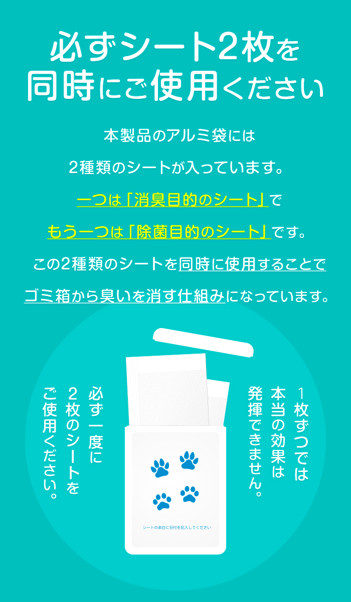 必ずシート2枚を同時にご使用ください。本製品のアルミ袋には2種類のシートが入っています。一つは「消臭目的のシート」でもう一つは「除菌目的のシート」です。この2種類のシートを同時に使用することでゴミ箱から臭いを消す仕組みになっています。１枚ずつでは本当の効果は発揮できません。必ず一度に２枚のシートをご使用ください。