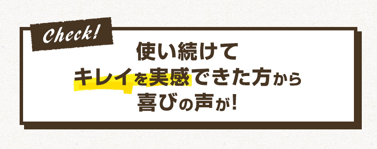 Check 使い続けてキレイを実感できた方から喜びの声が！