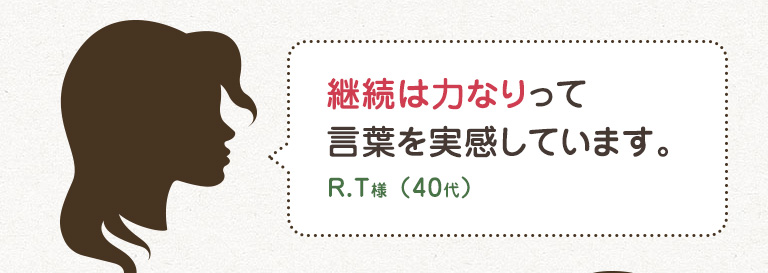 継続は力なりって言葉を実感しています。 R.T様 （40代）