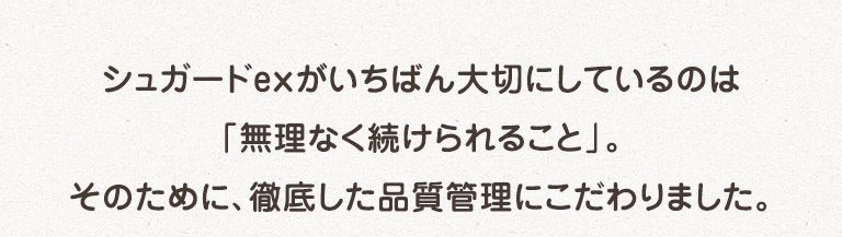 シュガードexがいちばん大切にしているのは「無理なく続けられること」。そのために、徹底した品質管理にこだわりました。