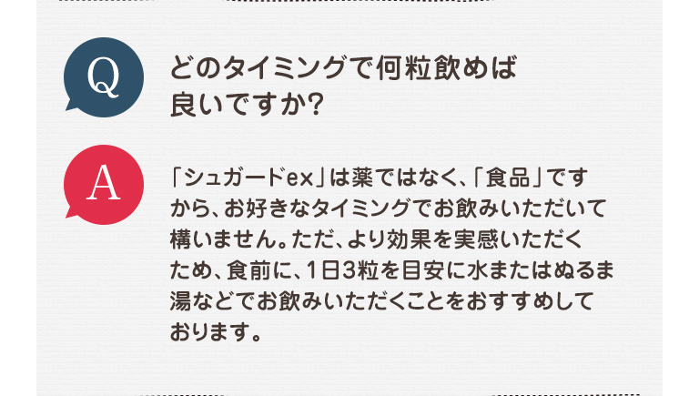 Q どのタイミングで何粒飲めば良いですか？ A 「シュガードex」は薬ではなく、「食品」ですから、お好きなタイミングでお飲みいただいて構いません。ただ、より効果を実感いただくため、食前に、1日3粒を目安に水またはぬるま湯などでお飲みいただくことをおすすめしております。