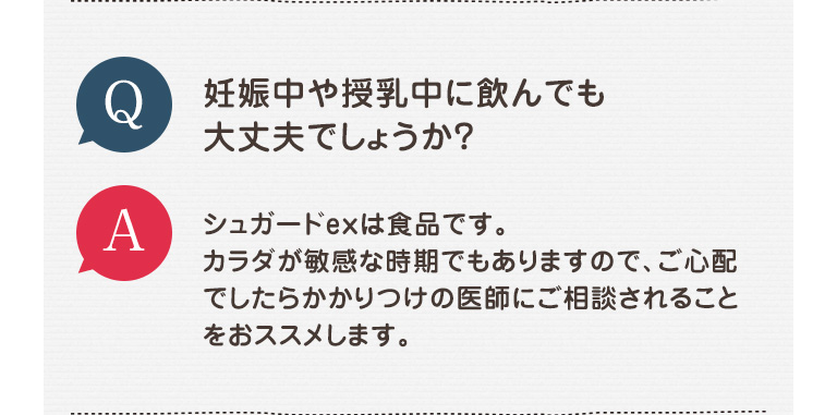 Q 妊娠中や授乳中に飲んでも大丈夫でしょうか? A シュガードexは食品です。カラダが敏感な時期でもありますので、ご心配でしたらかかりつけの医師にご相談されることをおススメします。