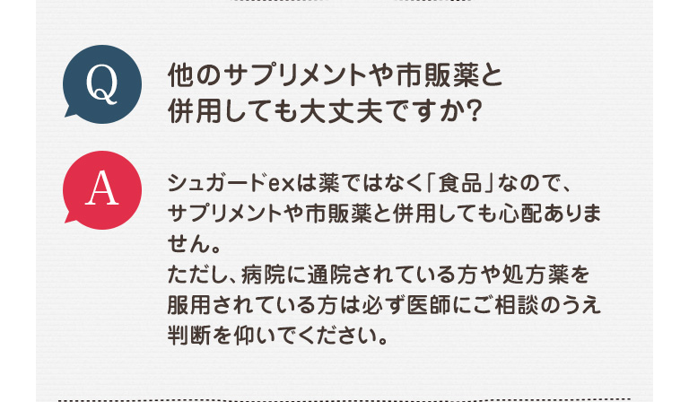 Q 他のサプリメントや市販薬と併用しても大丈夫ですか? A シュガードexは薬ではなく「食品」なので、サプリメントや市販薬と併用しても心配ありません。ただし、病院に通院されている方や処方薬を服用されている方は必ず医師にご相談のうえ判断を仰いでください。