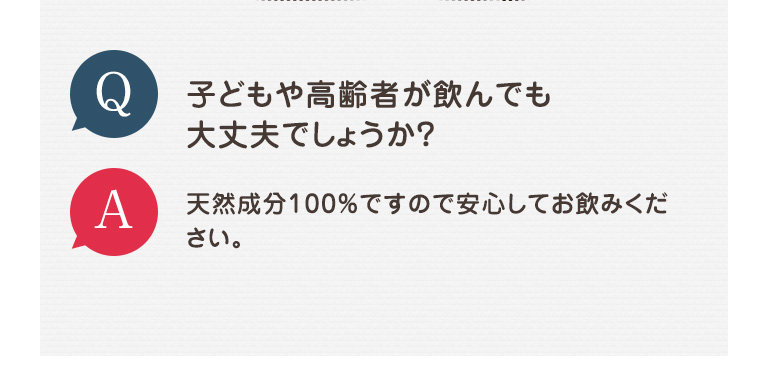 Q 子どもや高齢者が飲んでも大丈夫でしょうか？ A 天然成分100％ですので安心してお飲みください。