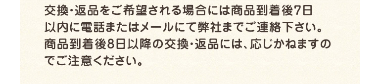 交換・返品をご希望される場合には商品到着後7日以内に電話またはメールにて弊社までご連絡下さい。商品到着後8日以降の交換・返品には、応じかねますのでご注意ください。