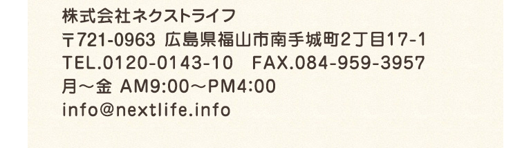 株式会社ネクストライフ 〒721-0975 広島県福山市南手城町2丁目17-1 TEL.0120-0143-10　FAX.084-959-3957 月～金 AM9:00～PM4：00 info@nextlife.info