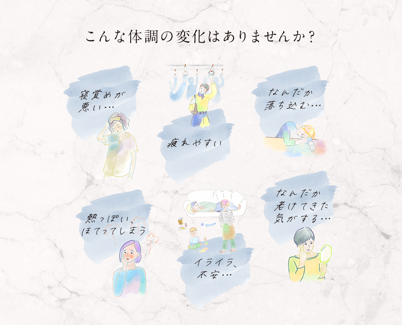 こんな体調の変化はありませんか？「寝覚めが悪い」「疲れやすい」「なんだか落ち込む…」「熱っぽい、ほてってしまう」「イライラ、不安…」「なんだか老けてきた気がする…」