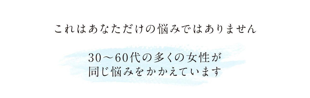 これはあなただけの悩みではありません。40～60代の多くの女性が同じ悩みをかかえています