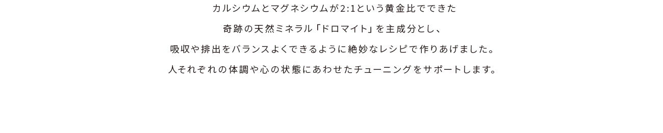 カルシウムとマグネシウムが2:1という黄金比でできた奇跡の天然ミネラル「ドロマイト」を主成分とし、吸収や排出をバランスよくできるように絶妙なレシピで作りあげました。人それぞれの体調や心の状態にあわせたチューニングをサポートします。