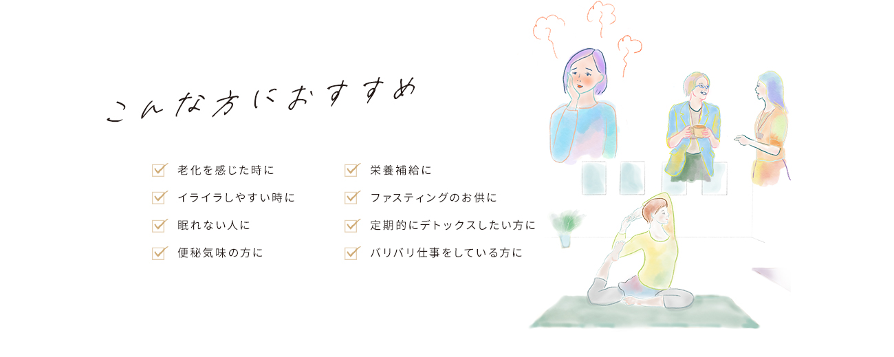 こんな方におすすめ「老化を感じたときに」「栄養補給に」「イライラしやすい時に」「ファスティングのお供に」「眠れない人に」「定期的にデトックスをしたい方に」「便秘気味の方に」「バリバリ仕事をしている方に」