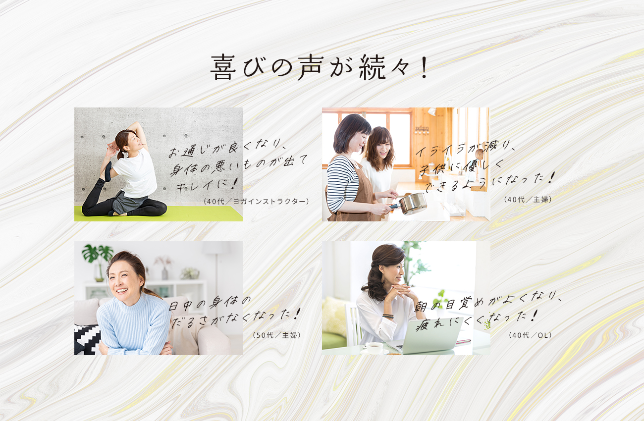 喜びの声が続々！「お通じが良くなり、身体の悪いものが出てキレイに！」「イライラが減り、子供に優しくできるようになった！」「日中の体のだるさがなくなった！」「朝の目覚めがよくなり、疲れにくくなった！」