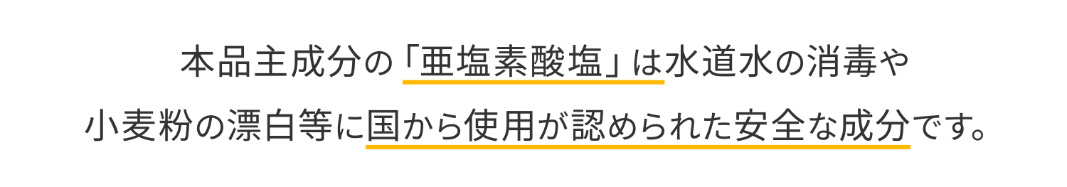 本品主成分の「亜塩素酸塩」は水道水の消毒や小麦粉の漂白等に国から使用が認められた安全な成分です。
