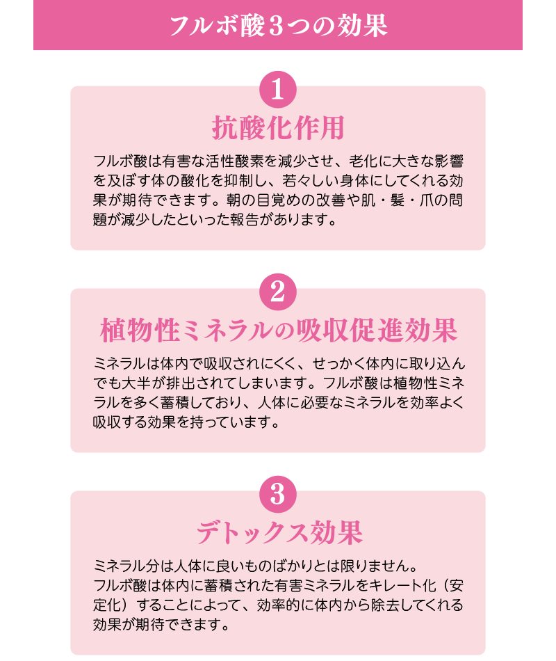 フルボ酸3つの効果:①抗酸化作用=フルボ酸は有害な活性酸素を減少させ、老化に大きな影響を及ぼす体の酸化を抑制し、若々しい身体にしてくれる効果が期待できます。朝の目覚めの改善や肌・髪・爪の問題が減少したといった報告があります。②植物性ミネラルの吸収促進効果=ミネラルは体内で吸収されにくく、せっかく体内に取り込んでも大半が排出されてしまいます。フルボ酸は植物性ミネラルを多く蓄積しており、人体に必要なミネラルを効率よく吸収する効果を持っています。③デトックス効果=ミネラル分は人体に良いものばかりとは限りません。フルボ酸は体内に蓄積された有害ミネラルをキレート化(安定化)することによって、効率的に体内から除去してくれる効果が期待できます。
