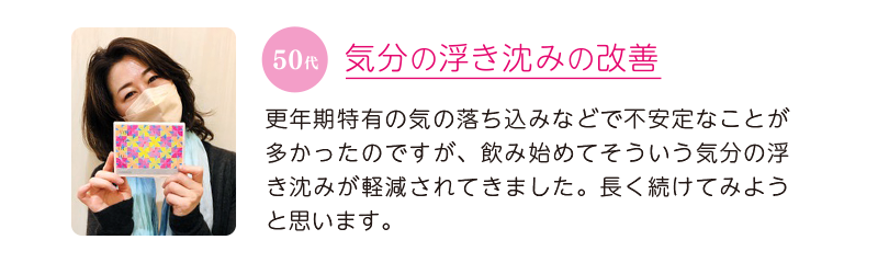 50代、気分の浮き沈みの改善=更年期特有の気の落ち込みなどで不安定なことが多かったのですが、飲み始めてそういう気分の浮き沈みが軽減されてきました。長く続けてみようと思います。