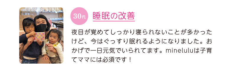30代、睡眠の改善=夜目が覚めてしっかり寝られないことが多かったけど、今はぐっすり眠れるようになりました。おかげで一日元気でいられてます。mineluluは子育てママには必須です!