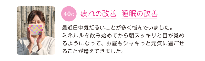 40代、疲れの改善&睡眠の改善=最近、日中気だるいことが多く悩んでいました。ミネルルを飲み始めてから朝スッキリと目が覚めるようになって、お昼もシャキっと元気に過ごせることが増えてきました。
