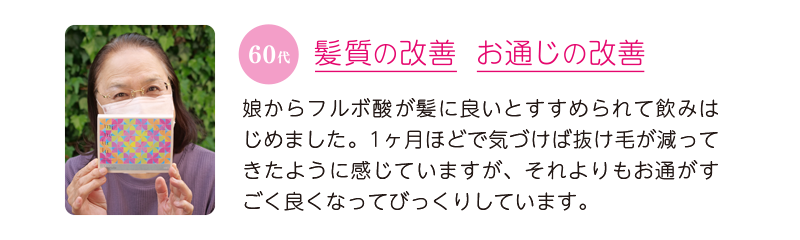 60代、髪質の改善&お通じの改善=娘からフルボ酸が髪に良いとすすめられて飲みはじめました。1ヶ月ほどで気づけば抜け毛が減ってきたように感じていますが、それよりもお通がすごく良くなってびっくりしています。