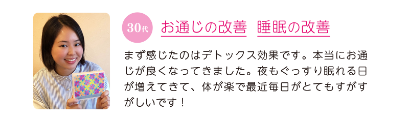 30代、お通じの改善&睡眠の改善=まず感じたのはデトックス効果です。本当にお通じが良くなってきました。夜もぐっすり眠れる日が増えてきて、体が楽で最近毎日がとてもすがすがしいです!