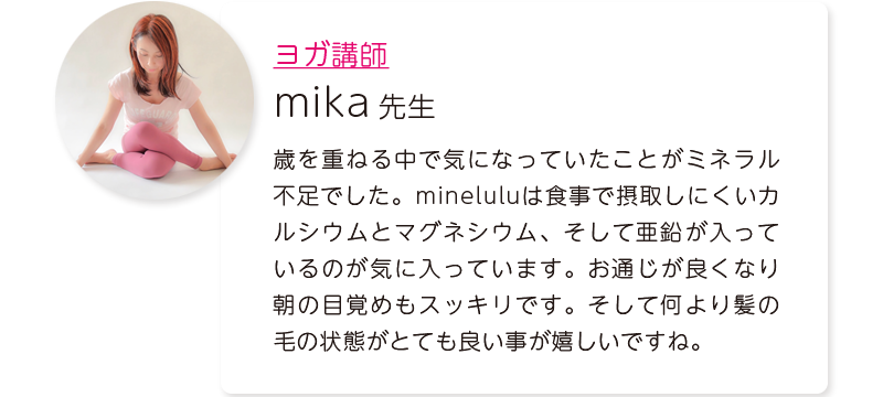 ヨガ講師:mika先生=歳を重ねる中で気になっていたことがミネラル不足でした。mineluluは食事で摂取しにくいカルシウムとマグネシウム、そして亜鉛が入っているのが気に入っています。お通じが良くなり朝の目覚めもスッキリです。そして何より髪の毛の状態がとても良い事が嬉しいですね。