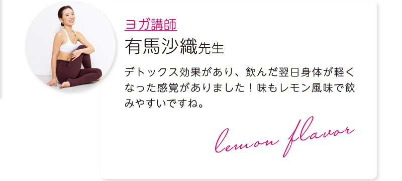 ヨガ講師:有馬沙織先生=デトックス効果があり、飲んだ翌日身体が軽くなった感覚がありました!味もレモン風味で飲みやすいですね。